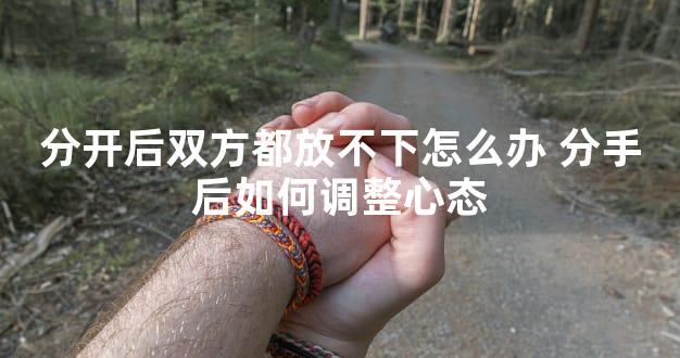 分开后双方都放不下怎么办 分手后如何调整心态